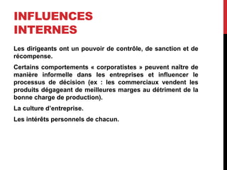 INFLUENCES
INTERNES
Les dirigeants ont un pouvoir de contrôle, de sanction et de
récompense.
Certains comportements « corporatistes » peuvent naître de
manière informelle dans les entreprises et influencer le
processus de décision (ex : les commerciaux vendent les
produits dégageant de meilleures marges au détriment de la
bonne charge de production).
La culture d’entreprise.
Les intérêts personnels de chacun.
 