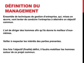 DÉFINITION DU
MANAGEMENT
Ensemble de techniques de gestion d’entreprise, qui, mises en
œuvre, vont tenter de conduire l’entreprise à atteindre un objectif
commun.
L’art de diriger des hommes afin qu’ils donne le meilleur d’eux-
mêmes.
Veiller à respecter les intérêts des parties prenantes.
Une fois l’objectif (finalité) défini, il faudra mobiliser les hommes
autour de ce projet commun.
 