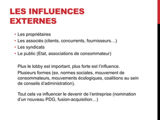 LES INFLUENCES
EXTERNES
• Les propriétaires
• Les associés (clients, concurrents, fournisseurs…)
• Les syndicats
• Le public (Etat, associations de consommateur)
Plus le lobby est important, plus forte est l’influence.
Plusieurs formes (ex. normes sociales, mouvement de
consommateurs, mouvements écologiques, coalitions au sein
de conseils d’administration).
Tout cela va influencer le devenir de l’entreprise (nomination
d’un nouveau PDG, fusion-acquisition…)
 
