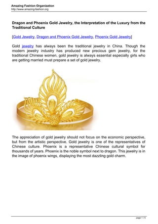 Amazing Fashion Organization
http://www.amazing-fashion.org




Dragon and Phoenix Gold Jewelry, the Interpretation of the Luxury from the
Traditional Culture

[Gold Jewelry, Dragon and Phoenix Gold Jewelry, Phoenix Gold Jewelry]

Gold jewelry has always been the traditional jewelry in China. Though the
modern jewelry industry has produced new precious gem jewelry, for the
traditional Chinese women, gold jewelry is always essential especially girls who
are getting married must prepare a set of gold jewelry.




The appreciation of gold jewelry should not focus on the economic perspective,
but from the artistic perspective. Gold jewelry is one of the representatives of
Chinese culture. Phoenix is a representative Chinese cultural symbol for
thousands of years. Phoenix is the noble symbol next to dragon. This jewelry is in
the image of phoenix wings, displaying the most dazzling gold charm.




                                                                            page 1 / 5
 