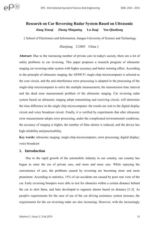 Research on Car Reversing Radar System Based on Ultrasonic
Jiang Xiaoqi Zhang Mingming Lu Jiaqi You Qianliang
（School of Electronics and Information, Jiangsu University of Science and Technology
Zhenjiang 212003 China）
Abstract: Due to the increasing number of private cars in today's society, there are a lot of
safety problems in car reversing. This paper proposes a research program of ultrasonic
ranging car reversing radar system with higher accuracy and better warning effect. According
to the principle of ultrasonic ranging, the AT89C51 single-chip microcomputer is selected as
the core circuit, and the anti-interference error processing is adopted in the processing of the
single-chip microcomputer to solve the multiple measurement, the transmission time interval
and the dead zone measurement problem of the ultrasonic ranging. Car reversing radar
system based on ultrasonic ranging adopt transmitting and receiving circuit, will determine
the time difference in the single chip microcomputer. the results are sent to the digital display
circuit and voice broadcast circuit. Finally, it is verified by experiments that after ultrasonic
error measurement adopts error processing, under the complicated environmental conditions,
the accuracy of ranging is higher, the number of false alarms is reduced, and the device has
high reliability and practicability.
Key words: ultrasonic ranging; single-chip microcomputer; error processing; digital display;
voice broadcast
1. Introduction
Due to the rapid growth of the automobile industry in our country, our country has
begun to enter the era of private cars, and more and more cars. While enjoying the
convenience of cars, the problems caused by reversing are becoming more and more
prominent. According to statistics, 15% of car accidents are caused by poor rear view of the
car. Early reversing bumpers were able to test for obstacles within a certain distance behind
the car to alert them, and later developed to segment alarms based on distance [1-3]. As
people's requirements for the ease of use of the car driving assistance system increase, the
requirements for the car reversing radar are also increasing. However, with the increasingly
EPH - International Journal of Science And Engineering ISSN: 2454 - 2016
Volume-5 | Issue-2 | Feb,2019 14
 