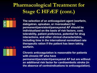 Pharmacological Treatment for
Stage C HFrEF (cont.)
The selection of an anticoagulant agent (warfarin,
dabigatran, apixaban, or rivaroxaban) for
permanent/persistent/paroxysmal AF should be
individualized on the basis of risk factors, cost,
tolerability, patient preference, potential for drug
interactions, and other clinical characteristics,
including time in the international normalized rate
therapeutic ration if the patient has been taking
warfarin.
Chronic anticoagulation is reasonable for patients
with chronic HF who have
permanent/persistent/paroxysmal AF but are without
an additional risk factor for cardioembolic stroke (in
the absence of contraindications to anticoagulation).
I IIa IIb III
I IIa IIb III
 