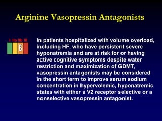 Arginine Vasopressin Antagonists
In patients hospitalized with volume overload,
including HF, who have persistent severe
hyponatremia and are at risk for or having
active cognitive symptoms despite water
restriction and maximization of GDMT,
vasopressin antagonists may be considered
in the short term to improve serum sodium
concentration in hypervolemic, hyponatremic
states with either a V2 receptor selective or a
nonselective vasopressin antagonist.
I IIa IIb III
 