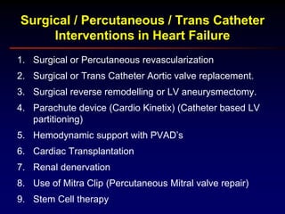 1. Surgical or Percutaneous revascularization
2. Surgical or Trans Catheter Aortic valve replacement.
3. Surgical reverse remodelling or LV aneurysmectomy.
4. Parachute device (Cardio Kinetix) (Catheter based LV
partitioning)
5. Hemodynamic support with PVAD’s
6. Cardiac Transplantation
7. Renal denervation
8. Use of Mitra Clip (Percutaneous Mitral valve repair)
9. Stem Cell therapy
Surgical / Percutaneous / Trans Catheter
Interventions in Heart Failure
 