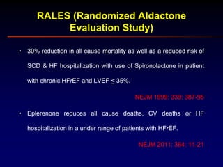 RALES (Randomized Aldactone
Evaluation Study)
• 30% reduction in all cause mortality as well as a reduced risk of
SCD & HF hospitalization with use of Spironolactone in patient
with chronic HFrEF and LVEF < 35%.
NEJM 1999: 339: 387-95
• Eplerenone reduces all cause deaths, CV deaths or HF
hospitalization in a under range of patients with HFrEF.
NEJM 2011: 364: 11-21
 