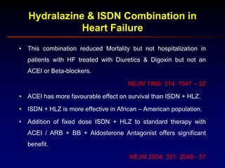 Hydralazine & ISDN Combination in
Heart Failure
• This combination reduced Mortality but not hospitalization in
patients with HF treated with Diuretics & Digoxin but not an
ACEI or Beta-blockers.
NEJM 1986: 314: 1547 – 52
• ACEI has more favourable effect on survival than ISDN + HLZ.
• ISDN + HLZ is more effective in African – American population.
• Addition of fixed dose ISDN + HLZ to standard therapy with
ACEI / ARB + BB + Aldosterone Antagonist offers significant
benefit.
NEJM 2004: 351: 2049 - 57
 