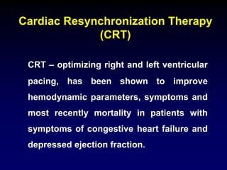 Cardiac Resynchronization Therapy
(CRT)
CRT – optimizing right and left ventricular
pacing, has been shown to improve
hemodynamic parameters, symptoms and
most recently mortality in patients with
symptoms of congestive heart failure and
depressed ejection fraction.
 