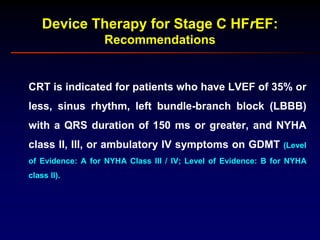 Device Therapy for Stage C HFrEF:
Recommendations
CRT is indicated for patients who have LVEF of 35% or
less, sinus rhythm, left bundle-branch block (LBBB)
with a QRS duration of 150 ms or greater, and NYHA
class II, III, or ambulatory IV symptoms on GDMT (Level
of Evidence: A for NYHA Class III / IV; Level of Evidence: B for NYHA
class II).
 