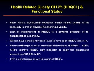 Health Related Quality Of Life (HRQOL) &
Functional Status
• Heart Failure significantly decreases health related quality of life
especially in area of physical functioning & vitality.
• Lack of improvement in HRQOL is a powerful predictor of re-
hospitalization & mortality.
• Women have consistently been found to have poor HRQOL than men.
• Pharmacotherapy is not a consistent determinant of HRQOL. ACEI /
ARB’s improve HRQOL only modestly or delay the progressive
worsening of HRQOL in HF.
• CRT is only therapy known to improve HRQOL.
 