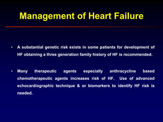 Management of Heart Failure
• A substantial genetic risk exists in some patients for development of
HF obtaining a three generation family history of HF is recommended.
• Many therapeutic agents especially anthracycline based
chemotherapeutic agents increases risk of HF. Use of advanced
echocardiographic technique & or biomarkers to identify HF risk is
needed.
 