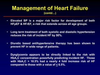 Management of Heart Failure
(contd…)
• Elevated BP is a major risk factor for development of both
HFpEF & HFrEF, a risk that extends across all age groups.
• Long term treatment of both systolic and diastolic hypertension
reduces the risk of incident HF by 50%.
• Diuretic based antihypertensive therapy has been shown to
prevent HF in wide range of patients.
• Dysglycemia appears to be directly linked to the risk with
HbA1C concentration powerfully predicting incident HF. Those
with HbA1C > 10.5% had a nearly 4 fold increase risk of HF
compared to those with a value of < 6.5%.
 