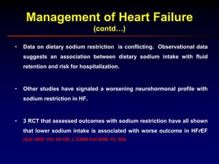 Management of Heart Failure
(contd…)
• Data on dietary sodium restriction is conflicting. Observational data
suggests an association between dietary sodium intake with fluid
retention and risk for hospitalization.
• Other studies have signaled a worsening neurohormonal profile with
sodium restriction in HF.
• 3 RCT that assessed outcomes with sodium restriction have all shown
that lower sodium intake is associated with worse outcome in HFrEF
(AJC 2009: 103: 93-102, J. CARD Fail 2009: 15; 364)
 