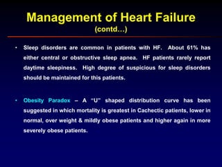 Management of Heart Failure
(contd…)
• Sleep disorders are common in patients with HF. About 61% has
either central or obstructive sleep apnea. HF patients rarely report
daytime sleepiness. High degree of suspicious for sleep disorders
should be maintained for this patients.
• Obesity Paradox – A “U” shaped distribution curve has been
suggested in which mortality is greatest in Cachectic patients, lower in
normal, over weight & mildly obese patients and higher again in more
severely obese patients.
 