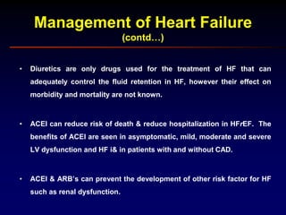 Management of Heart Failure
(contd…)
• Diuretics are only drugs used for the treatment of HF that can
adequately control the fluid retention in HF, however their effect on
morbidity and mortality are not known.
• ACEI can reduce risk of death & reduce hospitalization in HFrEF. The
benefits of ACEI are seen in asymptomatic, mild, moderate and severe
LV dysfunction and HF i& in patients with and without CAD.
• ACEI & ARB’s can prevent the development of other risk factor for HF
such as renal dysfunction.
 