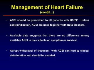 Management of Heart Failure
(contd…)
• ACEI should be prescribed to all patients with HFrEF. Unless
contraindication, ACEI are used together with Beta blockers.
• Available data suggests that there are no difference among
available ACEI in their effects on symptom or survival.
• Abrupt withdrawal of treatment with ACEI can lead to clinical
deterioration and should be avoided.
 