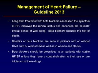 Management of Heart Failure –
Guideline 2013
• Long term treatment with beta blockers can lessen the symptom
of HF, improves the clinical status and enhances the patients’
overall sense of well being. Beta blockers reduces the risk of
death.
• Benefits of beta blockers are seen in patients with or without
CAD, with or without DM as well as in women and blacks.
• Beta blockers should be prescribed to an patients with stable
HFrEF unless they have a contraindication to their use or are
intolerant of these drugs.
 