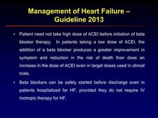 Management of Heart Failure –
Guideline 2013
• Patient need not take high dose of ACEI before initiation of beta
blocker therapy. In patients taking a low dose of ACEI, the
addition of a beta blocker produces a greater improvement in
symptom and reduction in the risk of death than does an
increase in the dose of ACEI even in target doses used in clincal
trials.
• Beta blockers can be safely started before discharge even in
patients hospitalized for HF, provided they do not require IV
Inotropic therapy for HF.
 