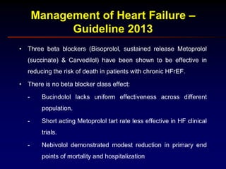 Management of Heart Failure –
Guideline 2013
• Three beta blockers (Bisoprolol, sustained release Metoprolol
(succinate) & Carvedilol) have been shown to be effective in
reducing the risk of death in patients with chronic HFrEF.
• There is no beta blocker class effect:
- Bucindolol lacks uniform effectiveness across different
population.
- Short acting Metoprolol tart rate less effective in HF clinical
trials.
- Nebivolol demonstrated modest reduction in primary end
points of mortality and hospitalization
 