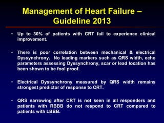 Management of Heart Failure –
Guideline 2013
• Up to 30% of patients with CRT fail to experience clinical
improvement.
• There is poor correlation between mechanical & electrical
Dyssynchrony. No leading markers such as QRS width, echo
parameters assessing Dyssynchrony, scar or lead location has
been shown to be fool proof.
• Electrical Dyssynchrony measured by QRS width remains
strongest predictor of response to CRT.
• QRS narrowing after CRT is not seen in all responders and
patients with RBBB do not respond to CRT compared to
patients with LBBB.
 