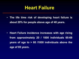 Heart Failure
• The life time risk of developing heart failure is
about 20% for people above age of 40 years.
• Heart Failure incidence increases with age rising
from approximately 20 / 1000 individuals 65-69
years of age to > 80 /1000 individuals above the
age of 85 years.
 