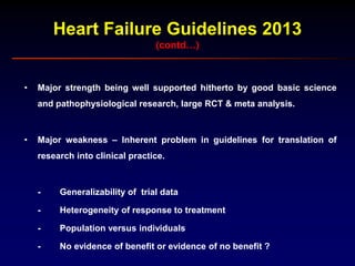 Heart Failure Guidelines 2013
(contd…)
• Major strength being well supported hitherto by good basic science
and pathophysiological research, large RCT & meta analysis.
• Major weakness – Inherent problem in guidelines for translation of
research into clinical practice.
- Generalizability of trial data
- Heterogeneity of response to treatment
- Population versus individuals
- No evidence of benefit or evidence of no benefit ?
 
