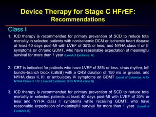 Device Therapy for Stage C HFrEF:
Recommendations
Class I
1. ICD therapy is recommended for primary prevention of SCD to reduce total
mortality in selected patients with nonischemic DCM or ischemic heart disease
at least 40 days post-MI with LVEF of 35% or less, and NYHA class II or III
symptoms on chronic GDMT, who have reasonable expectation of meaningful
survival for more than 1 year (Level of Evidence: A)
2. CRT is indicated for patients who have LVEF of 35% or less, sinus rhythm, left
bundle-branch block (LBBB) with a QRS duration of 150 ms or greater, and
NYHA class II, III, or ambulatory IV symptoms on GDMT (Level of Evidence: A for
NYHA Class III / IV; Level of Evidence: B for NYHA class II).
3. ICD therapy is recommended for primary prevention of SCD to reduce total
mortality in selected patients at least 40 days post-MI with LVEF of 30% or
less and NYHA class I symptoms while receiving GDMT, who have
reasonable expectation of meaningful survival for more than 1 year (Level of
Evidence B).
 