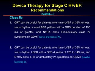 Device Therapy for Stage C HFrEF:
Recommendations
(Contd…)
Class IIa
1. CRT can be useful for patients who have LVEF of 35% or less,
sinus rhythm, a non-LBBB pattern with a QRS duration of 150
ms or greater, and NYHA class III/ambulatory class IV
symptoms on GDMT (Level of Evidence: A).
2. CRT can be useful for patients who have LVEF of 35% or less,
sinus rhythm, LBBB with a QRS duration of 120 to 149 ms, and
NYHA class II, III, or ambulatory IV symptoms on GDMT (Level of
Evidence B).
 