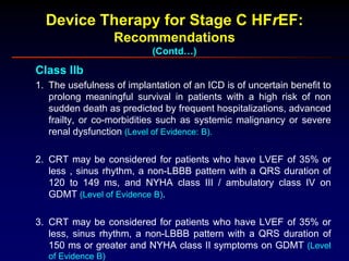 Device Therapy for Stage C HFrEF:
Recommendations
(Contd…)
Class IIb
1. The usefulness of implantation of an ICD is of uncertain benefit to
prolong meaningful survival in patients with a high risk of non
sudden death as predicted by frequent hospitalizations, advanced
frailty, or co-morbidities such as systemic malignancy or severe
renal dysfunction (Level of Evidence: B).
2. CRT may be considered for patients who have LVEF of 35% or
less , sinus rhythm, a non-LBBB pattern with a QRS duration of
120 to 149 ms, and NYHA class III / ambulatory class IV on
GDMT (Level of Evidence B).
3. CRT may be considered for patients who have LVEF of 35% or
less, sinus rhythm, a non-LBBB pattern with a QRS duration of
150 ms or greater and NYHA class II symptoms on GDMT (Level
of Evidence B)
 