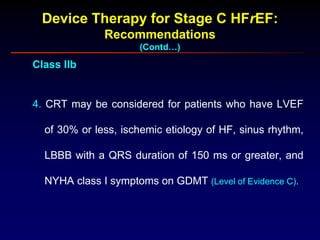 Device Therapy for Stage C HFrEF:
Recommendations
(Contd…)
Class IIb
4. CRT may be considered for patients who have LVEF
of 30% or less, ischemic etiology of HF, sinus rhythm,
LBBB with a QRS duration of 150 ms or greater, and
NYHA class I symptoms on GDMT (Level of Evidence C).
 