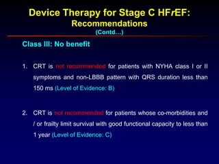 Device Therapy for Stage C HFrEF:
Recommendations
(Contd…)
Class III: No benefit
1. CRT is not recommended for patients with NYHA class I or II
symptoms and non-LBBB pattern with QRS duration less than
150 ms (Level of Evidence: B)
2. CRT is not recommended for patients whose co-morbidities and
/ or frailty limit survival with good functional capacity to less than
1 year (Level of Evidence: C)
 