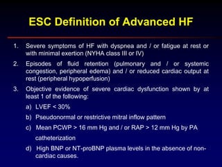 1. Severe symptoms of HF with dyspnea and / or fatigue at rest or
with minimal exertion (NYHA class III or IV)
2. Episodes of fluid retention (pulmonary and / or systemic
congestion, peripheral edema) and / or reduced cardiac output at
rest (peripheral hypoperfusion)
3. Objective evidence of severe cardiac dysfunction shown by at
least 1 of the following:
a) LVEF < 30%
b) Pseudonormal or restrictive mitral inflow pattern
c) Mean PCWP > 16 mm Hg and / or RAP > 12 mm Hg by PA
catheterization
d) High BNP or NT-proBNP plasma levels in the absence of non-
cardiac causes.
ESC Definition of Advanced HF
 