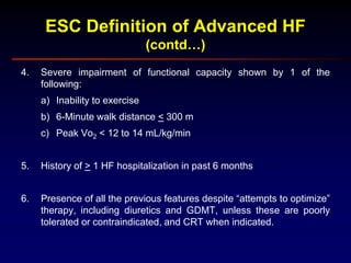 4. Severe impairment of functional capacity shown by 1 of the
following:
a) Inability to exercise
b) 6-Minute walk distance < 300 m
c) Peak Vo2 < 12 to 14 mL/kg/min
5. History of > 1 HF hospitalization in past 6 months
6. Presence of all the previous features despite “attempts to optimize”
therapy, including diuretics and GDMT, unless these are poorly
tolerated or contraindicated, and CRT when indicated.
ESC Definition of Advanced HF
(contd…)
 