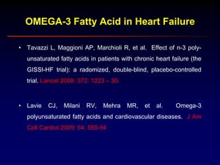 OMEGA-3 Fatty Acid in Heart Failure
• Tavazzi L, Maggioni AP, Marchioli R, et al. Effect of n-3 poly-
unsaturated fatty acids in patients with chronic heart failure (the
GISSI-HF trial): a radomized, double-blind, placebo-controlled
trial. Lancet 2008: 372: 1223 – 30.
• Lavie CJ, Milani RV, Mehra MR, et al. Omega-3
polyunsaturated fatty acids and cardiovascular diseases. J Am
Coll Cardiol 2009: 54: 585-94
 