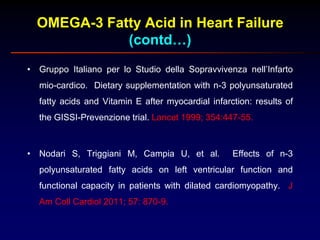 OMEGA-3 Fatty Acid in Heart Failure
(contd…)
• Gruppo Italiano per lo Studio della Sopravvivenza nell’Infarto
mio-cardico. Dietary supplementation with n-3 polyunsaturated
fatty acids and Vitamin E after myocardial infarction: results of
the GISSI-Prevenzione trial. Lancet 1999; 354:447-55.
• Nodari S, Triggiani M, Campia U, et al. Effects of n-3
polyunsaturated fatty acids on left ventricular function and
functional capacity in patients with dilated cardiomyopathy. J
Am Coll Cardiol 2011; 57: 870-9.
 