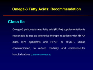 Omega-3 Fatty Acids: Recommendation
Class IIa
Omega-3 polyunsaturated fatty acid (PUFA) supplementation is
reasonable to use as adjunctive therapy in patients with NYHA
class II-IV symptoms and HFrEF or HFpEF, unless
contraindicated, to reduce mortality and cardiovascular
hospitalizations (Level of Evidence: B)
 