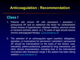 Anticoagulation : Recommendation
Class I
1. Patients with chronic HF with permanent / persistent /
paroxysmal AF and an additional risk factor for cardioembolic
stroke (history of hypertension, diabetes mellitus, previous stroke
or transient ischemic attack, or > 75 years of age) should receive
chronic anticoagulant therapy (Level of Evidence: A)
2. The selection of an anticoagulant agent (warfarin, dabigatran,
apixaban, or rivaroxaban) for permanent / persistent / paroxysmal
AF should be individualized on the basis of risk factors, cost,
tolerability, patient preference, potential for drug interactions, and
other clinical characteristics, including time in the international
normalized ratio therapeutic range if the patient has been taking
warfarin (Level of Evidence: C)
 