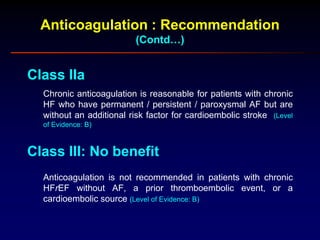 Anticoagulation : Recommendation
(Contd…)
Class IIa
Chronic anticoagulation is reasonable for patients with chronic
HF who have permanent / persistent / paroxysmal AF but are
without an additional risk factor for cardioembolic stroke (Level
of Evidence: B)
Class III: No benefit
Anticoagulation is not recommended in patients with chronic
HFrEF without AF, a prior thromboembolic event, or a
cardioembolic source (Level of Evidence: B)
 