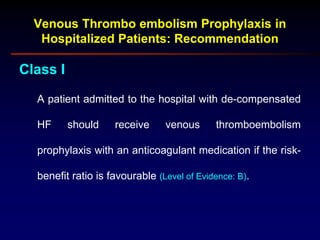 Class I
A patient admitted to the hospital with de-compensated
HF should receive venous thromboembolism
prophylaxis with an anticoagulant medication if the risk-
benefit ratio is favourable (Level of Evidence: B).
Venous Thrombo embolism Prophylaxis in
Hospitalized Patients: Recommendation
 