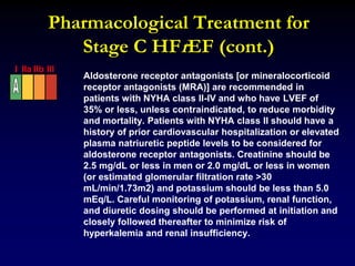 Pharmacological Treatment for
Stage C HFrEF (cont.)
Aldosterone receptor antagonists [or mineralocorticoid
receptor antagonists (MRA)] are recommended in
patients with NYHA class II-IV and who have LVEF of
35% or less, unless contraindicated, to reduce morbidity
and mortality. Patients with NYHA class II should have a
history of prior cardiovascular hospitalization or elevated
plasma natriuretic peptide levels to be considered for
aldosterone receptor antagonists. Creatinine should be
2.5 mg/dL or less in men or 2.0 mg/dL or less in women
(or estimated glomerular filtration rate >30
mL/min/1.73m2) and potassium should be less than 5.0
mEq/L. Careful monitoring of potassium, renal function,
and diuretic dosing should be performed at initiation and
closely followed thereafter to minimize risk of
hyperkalemia and renal insufficiency.
I IIa IIb III
 