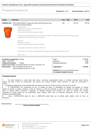 Data de Emissão: 10/09/15Proposta Comercial
Conforme solicitação por V.sas. , segue abaixo proposta comercial para fornecimento de materiais da Ambclean:
Proposta Nº 11.473
1UN 877,45 877,45SPILL DRUM LARANJA - Abrigo para Tambor de 200 litros para evitar
vazamentos de líquidos perigosos
SPD200P-LAR
Características:
Fabricado em polietileno de alta resistência.
Fechamento com rosca.
Tampa com borracha para vedação da tampa.
Indicaçado para abrigar tambores em vazamento pois contém o líquido vazado e evita a vaporização de gases
assegurando que o operador não inale o produto.
Benefício:
Resistente a corrosão
Auxilia o transporte seguro do tambor danificado
Capacidade de contenção ou absorção: 200 Litros
Dimensões: Altura 1000cm x Profundidade 940 x Diâmetro externo 800 Diâmetro Interno 635
Peso: 21 Kg
Descrição TotalPreçoQtde.Unid.Código
Condições de pagamento: 15 Dias Total = 1.737,45
Atenciosamente,
GRACIELA MARAN GIMENEZ
Prazo de liberação dos kits: 6 dias
Prazo de liberação do spill drum: 15 dias
Endereço para retirada: Rua Ezequiel Ramos, 68 - Mooca - São Paulo - SP.
Frete FOBFrete:
IMPOSTOS Todos os impostos estão inclusos.
FATURAMENTO MÍNIMO R$ 500,00
Observações:
Desconto =
Despesas adicionais =
Total Geral =
0,00
1.737,45
0,00Válidade da Proposta: 15 dias,
Condições Gerais:
1. As partes obrigam-se a manter sigilo sobre dados, documentos, especificações técnicas e condições comerciais deste Contrato,
qualquer que seja a forma de conhecimento, não podendo, sob qualquer pretexto, revelar reproduzir ou deles dar conhecimento a
terceiros;
2. Os pagamentos efetuados com atraso estarão sujeitos ao acréscimo de multa de 10% (dez por cento), mais juros de 2% ao mês.
3. O CONTRATANTE tem conhecimento de que, na hipótese de atraso ou inadimplência de qualquer das parcelas, as mesmas
poderão ser levadas a protesto, entregues à firma de cobrança ou ainda ser informada ao Serviço de Proteção ao Crédito, além de estar
sujeito à cobrança judicial, observada a legislação. As despesas efetuadas pela Ambclean em razão da cobrança dos encargos
supracitados em atraso, sejam por via administrativa, sejam judiciais, assim como os honorários advocatícios, se for o caso, serão
suportados pela CONTRATANTE.
4. Caso a CONTRATANTE esteja em mora, a AMBCLEAN poderá exigir que os débitos sejam quitados, antes de iniciar um
atendimento.
Página 3 de 3
Ambclean Comércio e Indústria de Produtos Ecológicos Ltda
Rua Borges de Figueiredo, 1257
CNPJ 67.865.907/0001 - 94 - Insc. 113475927116
Fone: +55 11 3526-3526 - www.ambclean.com
 
