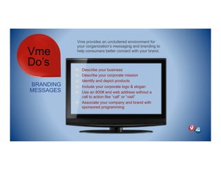 Vme
Do’s
BRANDING
MESSAGES
Vme provides an uncluttered environment for
your corganization’s messaging and branding to
help consumers better connect with your brand.
Describe your business
Describe your corporate mission
Identify and depict products
Include your corporate logo & slogan
Use an 800# and web address without a
call to action like “call” or “visit”
Associate your company and brand with
sponsored programming
 