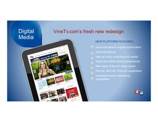 Digital
Media
VmeTv.com’s fresh new redesign
NEW PLATFORM FEATURES
Improved search engine optimization
Improved layout
New ad units, including rich media
Improved online viewing experience
New state of the art video player
Pre-roll, Mid-roll, Post-roll capabilities
Increased social networking
capabilities
 