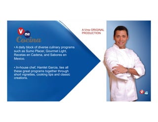 A Vme ORIGINAL
PRODUCTION
• A daily block of diverse culinary programs
such as Sumo Placer, Gourmet Light,
Recetas en Cadena, and Sabores en
Mexico.
• In-house chef, Hamlet Garcia, ties all
these great programs together through
short vignettes, cooking tips and classic
creations.
 