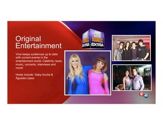 Original
Entertainment
Vme keeps audiences up to date
with current events in the
entertainment world. Celebrity news,
music, concerts, interviews and
more!
Hosts include: Gaby Acuña &
Águeda López
 