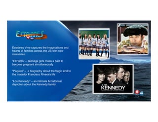 Estelares Vme captures the imaginations and
hearts of families across the US with new
miniseries.
“El Pacto” – Teenage girls make a pact to
become pregnant simultaneously
“Paquirri” – a biography about the tragic end to
the matador Francisco Rivera’s life
“Los Kennedy” – an intimate & historical
depiction about the Kennedy family
 