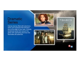Dramatic
Series
Intense dramas filled with adventure,
action and suspense that will leave
you at the edge of your seat. Critically
acclaimed series from around the
globe with captivating plot lines that
fascinates all audiences.
 