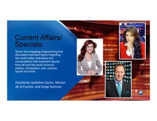 Current Affairs/
Specials:
Smart and engaging programming that
discusses important topics impacting
the world today. Interviews and
conversations with important figures
from all over the world covering
politics, immigration, arts, science,
sports and more.
Hosted)by)Jackeline)Cacho,)Marian)
de)la)Fuente,)and)Jorge)Gestoso)
))
 