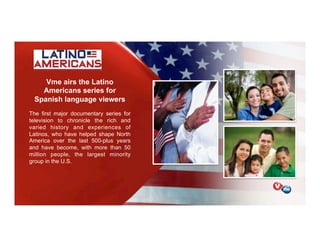 Vme airs the Latino
Americans series for
Spanish language viewers
The first major documentary series for
television to chronicle the rich and
varied history and experiences of
Latinos, who have helped shape North
America over the last 500-plus years
and have become, with more than 50
million people, the largest minority
group in the U.S.
 