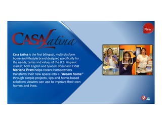 Casa!La;na!is)the)ﬁrst)bilingual,)mulNPplaorm)
homePandPlifestyle)brand)designed)speciﬁcally)for)
the)needs,)tastes)and)values)of)the)U.S.)Hispanic)
market,)both)English)and)Spanish)dominant.)Host
Marlene Pratt helps recent homeowners
transform their new space into a “dream home”
through simple projects, tips and home-based
solutions viewers can use to improve their own
homes and lives.
)
New)
 