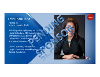 EMPRESARIO)USA)
This)Magazine)style)program)proﬁles)
Hispanic)Fortune)500)execuNves,)
entrepreneurs,)and)small)business)
owners)who)are)inﬂuencing)the)U.S.)
and)global)economy.))
)
Genre:)Business/educaNonal)
Length:)30)minute)weekly)program)
Target:)Adults)18+)
)
Hosted by
Viviana Hurtado, Ph.D.
New)
 